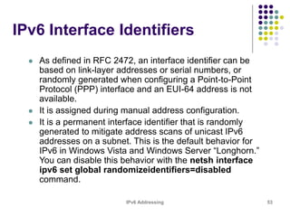 IPv6 Addressing 53
IPv6 Interface Identifiers
 As defined in RFC 2472, an interface identifier can be
based on link-layer addresses or serial numbers, or
randomly generated when configuring a Point-to-Point
Protocol (PPP) interface and an EUI-64 address is not
available.
 It is assigned during manual address configuration.
 It is a permanent interface identifier that is randomly
generated to mitigate address scans of unicast IPv6
addresses on a subnet. This is the default behavior for
IPv6 in Windows Vista and Windows Server “Longhorn.”
You can disable this behavior with the netsh interface
ipv6 set global randomizeidentifiers=disabled
command.
 