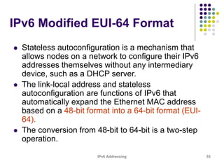 IPv6 Addressing 55
IPv6 Modified EUI-64 Format
 Stateless autoconfiguration is a mechanism that
allows nodes on a network to configure their IPv6
addresses themselves without any intermediary
device, such as a DHCP server.
 The link-local address and stateless
autoconfiguration are functions of IPv6 that
automatically expand the Ethernet MAC address
based on a 48-bit format into a 64-bit format (EUI-
64).
 The conversion from 48-bit to 64-bit is a two-step
operation.
 