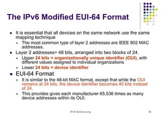 IPv6 Addressing 56
The IPv6 Modified EUI-64 Format
 It is essential that all devices on the same network use the same
mapping technique
 The most common type of layer 2 addresses are IEEE 802 MAC
addresses.
 Layer 2 addresses= 48 bits, arranged into two blocks of 24.
 Upper 24 bits = organizationally unique identifier (OUI), with
different values assigned to individual organizations
 Lower 24 bits = device identifier
 EUI-64 Format
 It is similar to the 48-bit MAC format, except that while the OUI
remains at 24 bits, the device identifier becomes 40 bits instead
of 24.
 This provides gives each manufacturer 65,536 times as many
device addresses within its OUI.
 