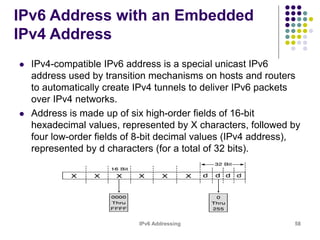 IPv6 Addressing 58
IPv6 Address with an Embedded
IPv4 Address
 IPv4-compatible IPv6 address is a special unicast IPv6
address used by transition mechanisms on hosts and routers
to automatically create IPv4 tunnels to deliver IPv6 packets
over IPv4 networks.
 Address is made up of six high-order fields of 16-bit
hexadecimal values, represented by X characters, followed by
four low-order fields of 8-bit decimal values (IPv4 address),
represented by d characters (for a total of 32 bits).
 