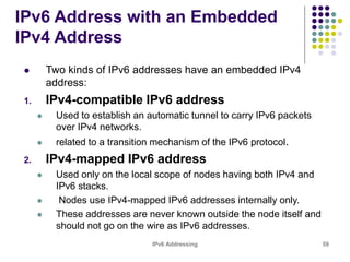 IPv6 Addressing 59
IPv6 Address with an Embedded
IPv4 Address
 Two kinds of IPv6 addresses have an embedded IPv4
address:
1. IPv4-compatible IPv6 address
 Used to establish an automatic tunnel to carry IPv6 packets
over IPv4 networks.
 related to a transition mechanism of the IPv6 protocol.
2. IPv4-mapped IPv6 address
 Used only on the local scope of nodes having both IPv4 and
IPv6 stacks.
 Nodes use IPv4-mapped IPv6 addresses internally only.
 These addresses are never known outside the node itself and
should not go on the wire as IPv6 addresses.
 