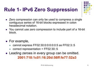 IPv6 Addressing 6
Rule 1- IPv6 Zero Suppression
 Zero compression can only be used to compress a single
contiguous series of 16-bit blocks expressed in colon
hexadecimal notation.
 You cannot use zero compression to include part of a 16-bit
block.
 For example,
 cannot express FF02:30:0:0:0:0:0:5 as FF02:3::5
 correct representation = FF02:30::5
 Leading zeroes in every group can be omitted.
2001:718:1c01:16:20d:56ff:fe77:52a3
 