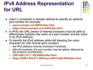 IPv6 Addressing 61
IPv6 Address Representation
for URL
 colon (:) character is already defined to specify an optional
port number for example:
 www.example.net:8080/index.html
 https://www.example.com:8443/abc.html
 In IPv6, the URL parser of Internet browsers must be able to
differentiate between the colon of a port number and the colon
in an IPv6 address.
 To identify the IPv6 address while still keeping the colon
character for URL format (port number):
 the IPv6 address must be enclosed in brackets
 after the brackets, the port number may be added, followed by
the directory and filename.
 [3ffe:b80:c18:1::50]:8080/index.html
 https://[2001:410:0:1:250:fcee:e450:33ab]:8443/abc.html
 