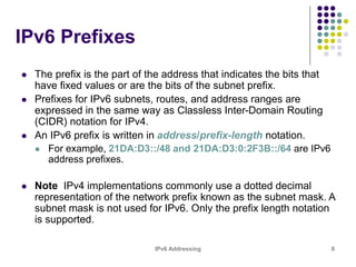 IPv6 Addressing 8
IPv6 Prefixes
 The prefix is the part of the address that indicates the bits that
have fixed values or are the bits of the subnet prefix.
 Prefixes for IPv6 subnets, routes, and address ranges are
expressed in the same way as Classless Inter-Domain Routing
(CIDR) notation for IPv4.
 An IPv6 prefix is written in address/prefix-length notation.
 For example, 21DA:D3::/48 and 21DA:D3:0:2F3B::/64 are IPv6
address prefixes.
 Note IPv4 implementations commonly use a dotted decimal
representation of the network prefix known as the subnet mask. A
subnet mask is not used for IPv6. Only the prefix length notation
is supported.
 