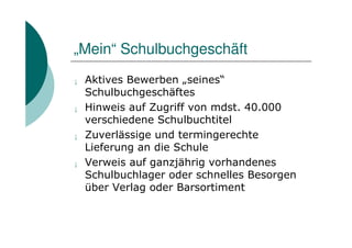 „Mein“ Schulbuchgeschäft
¡   Aktives Bewerben „seines“
    Schulbuchgeschäftes
¡   Hinweis auf Zugriff von mdst. 40.000
    verschiedene Schulbuchtitel
¡   Zuverlässige und termingerechte
    Lieferung an die Schule
¡   Verweis auf ganzjährig vorhandenes
    Schulbuchlager oder schnelles Besorgen
    über Verlag oder Barsortiment
 