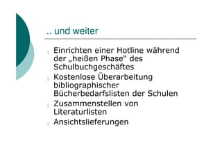 .. und weiter
¡   Einrichten einer Hotline während
    der „heißen Phase“ des
    Schulbuchgeschäftes
¡   Kostenlose Überarbeitung
    bibliographischer
    Bücherbedarfslisten der Schulen
¡   Zusammenstellen von
    Literaturlisten
¡   Ansichtslieferungen
 