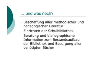 … und was noch?

¡   Beschaffung aller methodischer und
    pädagogischer Literatur
¡   Einrichten der Schulbibliothek
¡   Beratung und bibliographische
    Information zum Bestandsaufbau
    der Bibliothek und Besorgung aller
    benötigten Bücher
 