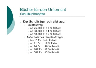 Bücher für den Unterricht
Schulbuchrabatte

¡   Der Schulträger schreibt aus:
    l   Hauptauftrag
         ¡ ab 25.000 €: 13 % Rabatt

         ¡ ab 38.000 €: 14 % Rabatt

         ¡ ab 50.000 €: 15 % Rabatt

    l   Außerhalb des Hauptauftrages
         ¡ bis 10 Ex.: kein Rabatt

         ¡ ab 11 Ex.:    8 % Rabatt
         ¡ ab 26 Ex.:   10 % Rabatt
         ¡ ab 101 Ex.: 12 % Rabatt

         ¡ ab 501 Ex.: 13 % Rabatt
 