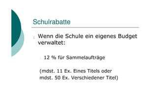 Schulrabatte

¡   Wenn die Schule ein eigenes Budget
    verwaltet:

    l   12 % für Sammelaufträge

    (mdst. 11 Ex. Eines Titels oder
    mdst. 50 Ex. Verschiedener Titel)
 