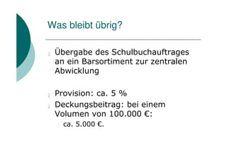 Was bleibt übrig?

¡   Übergabe des Schulbuchauftrages
    an ein Barsortiment zur zentralen
    Abwicklung

¡   Provision: ca. 5 %
¡   Deckungsbeitrag: bei einem
    Volumen von 100.000 €:
    l   ca. 5.000 €.
 