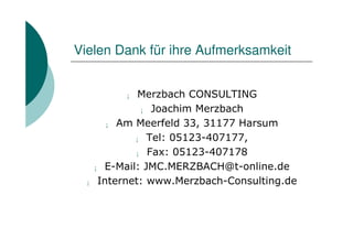 Vielen Dank für ihre Aufmerksamkeit


        ¡  Merzbach CONSULTING
           ¡ Joachim Merzbach

     ¡ Am Meerfeld 33, 31177 Harsum

          ¡ Tel: 05123-407177,

          ¡ Fax: 05123-407178

  ¡ E-Mail: JMC.MERZBACH@t-online.de

 ¡ Internet: www.Merzbach-Consulting.de
 