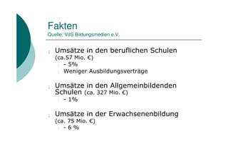Fakten
Quelle: VdS Bildungsmedien e.V.


¡   Umsätze in den beruflichen Schulen
    (ca.57 Mio. €)
     l - 5%
     l Weniger Ausbildungsverträge


¡   Umsätze in den Allgemeinbildenden
    Schulen (ca. 327 Mio. €)
    l   - 1%

¡   Umsätze in der Erwachsenenbildung
    (ca. 75 Mio. €)
     l - 6 %
 