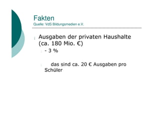 Fakten
Quelle: VdS Bildungsmedien e.V.


¡   Ausgaben der privaten Haushalte
    (ca. 180 Mio. €)
    l   -3%

    l     das sind ca. 20 € Ausgaben pro
        Schüler
 
