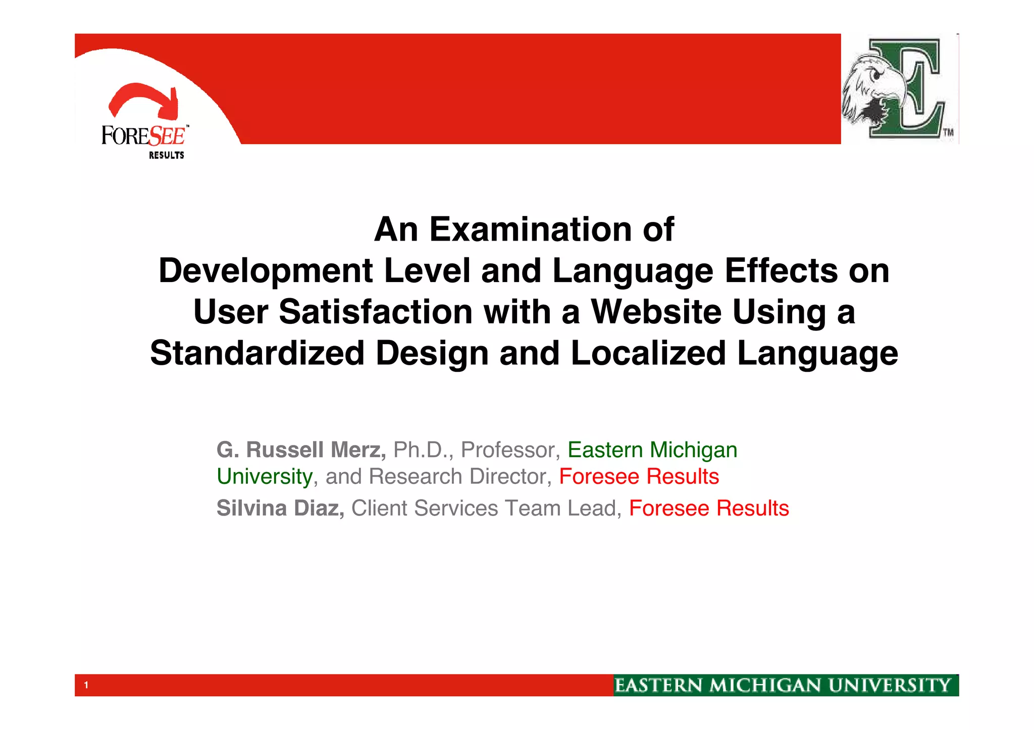 An Examination of
Development Level and Language Effects on
User Satisfaction with a Website Using a
Standardized Design and Localized LanguageStandardized Design and Localized Language
G. Russell Merz, Ph.D., Professor, Eastern Michigan
University, and Research Director, Foresee Results
Silvina Diaz, Client Services Team Lead, Foresee Results
1
 