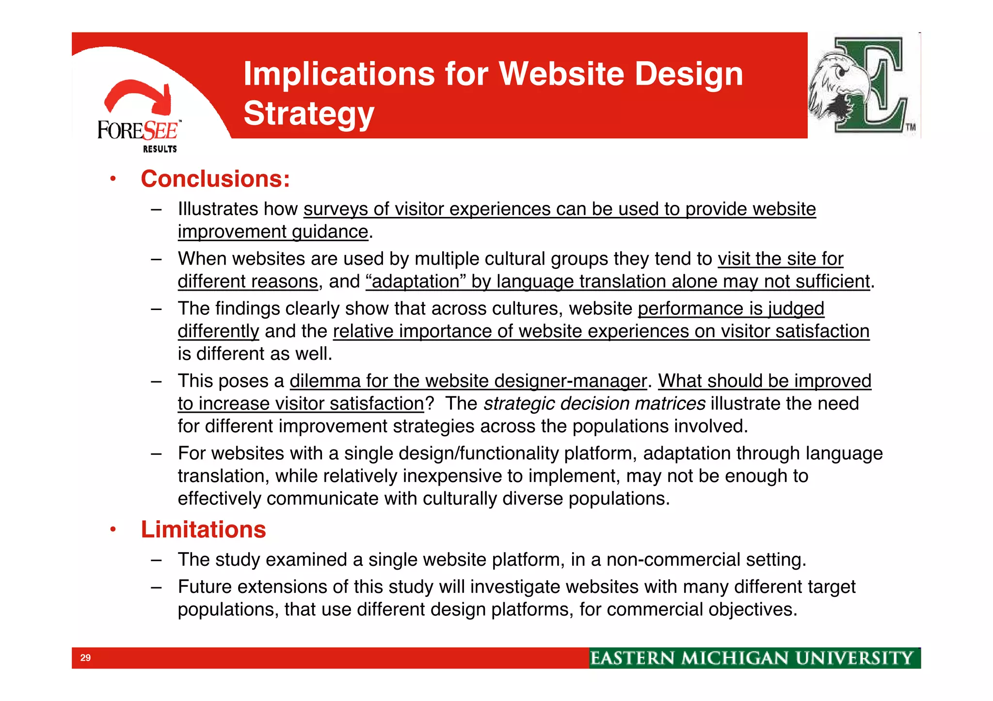 Implications for Website Design
Strategy
• Conclusions:
– Illustrates how surveys of visitor experiences can be used to provide website
improvement guidance.
– When websites are used by multiple cultural groups they tend to visit the site for
different reasons, and “adaptation” by language translation alone may not sufficient.
– The findings clearly show that across cultures, website performance is judged
differently and the relative importance of website experiences on visitor satisfaction
is different as well.
29
is different as well.
– This poses a dilemma for the website designer-manager. What should be improved
to increase visitor satisfaction? The strategic decision matrices illustrate the need
for different improvement strategies across the populations involved.
– For websites with a single design/functionality platform, adaptation through language
translation, while relatively inexpensive to implement, may not be enough to
effectively communicate with culturally diverse populations.
• Limitations
– The study examined a single website platform, in a non-commercial setting.
– Future extensions of this study will investigate websites with many different target
populations, that use different design platforms, for commercial objectives.
 