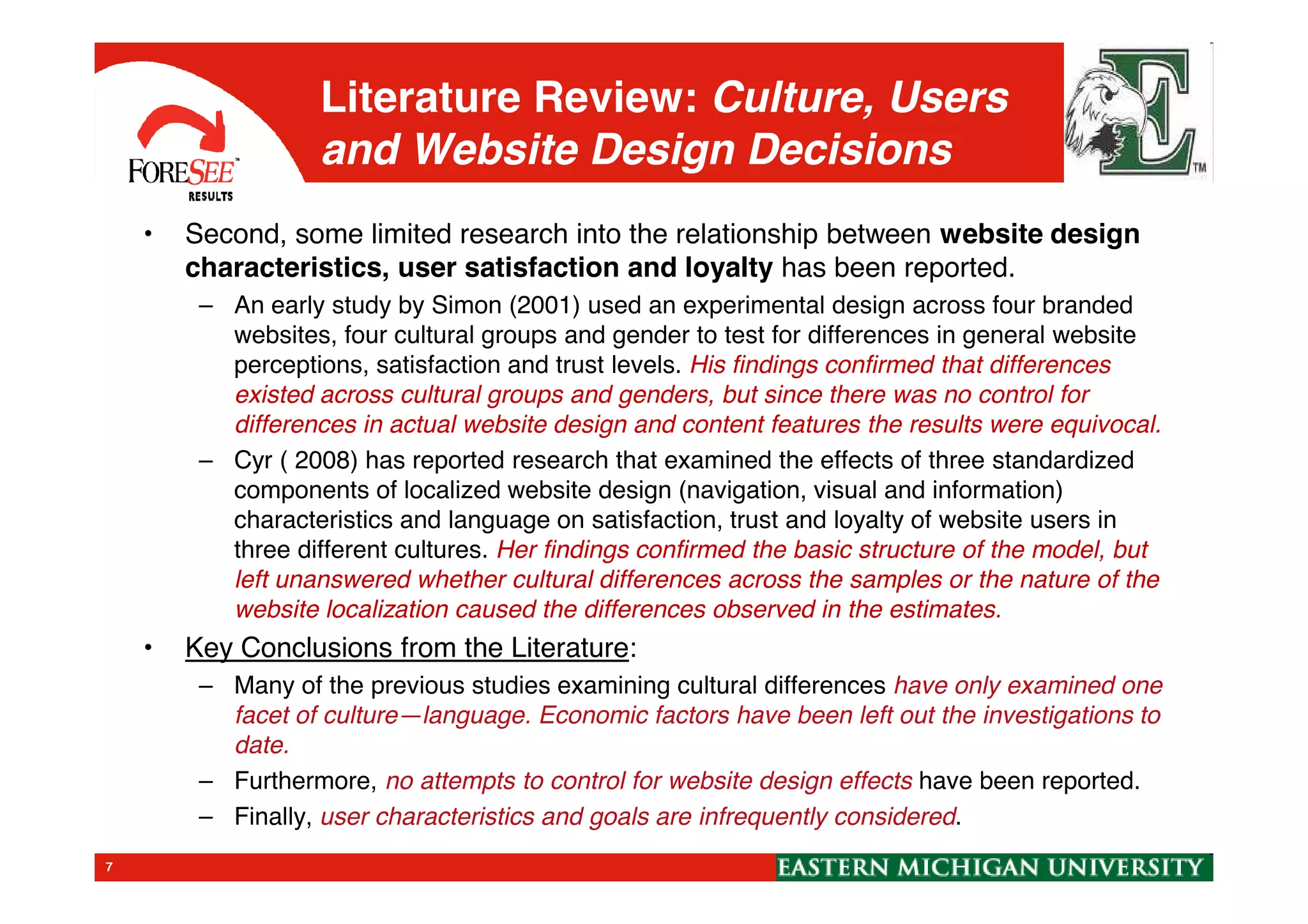 Literature Review: Culture, Users
and Website Design Decisions
• Second, some limited research into the relationship between website design
characteristics, user satisfaction and loyalty has been reported.
– An early study by Simon (2001) used an experimental design across four branded
websites, four cultural groups and gender to test for differences in general website
perceptions, satisfaction and trust levels. His findings confirmed that differences
existed across cultural groups and genders, but since there was no control for
differences in actual website design and content features the results were equivocal.
– Cyr ( 2008) has reported research that examined the effects of three standardized
7
– Cyr ( 2008) has reported research that examined the effects of three standardized
components of localized website design (navigation, visual and information)
characteristics and language on satisfaction, trust and loyalty of website users in
three different cultures. Her findings confirmed the basic structure of the model, but
left unanswered whether cultural differences across the samples or the nature of the
website localization caused the differences observed in the estimates.
• Key Conclusions from the Literature:
– Many of the previous studies examining cultural differences have only examined one
facet of culture—language. Economic factors have been left out the investigations to
date.
– Furthermore, no attempts to control for website design effects have been reported.
– Finally, user characteristics and goals are infrequently considered.
 