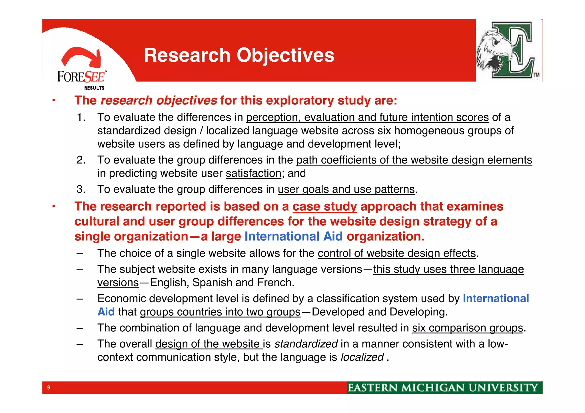 Research Objectives
• The research objectives for this exploratory study are:
1. To evaluate the differences in perception, evaluation and future intention scores of a
standardized design / localized language website across six homogeneous groups of
website users as defined by language and development level;
2. To evaluate the group differences in the path coefficients of the website design elements
in predicting website user satisfaction; and
3. To evaluate the group differences in user goals and use patterns.
• The research reported is based on a case study approach that examines
9
• The research reported is based on a case study approach that examines
cultural and user group differences for the website design strategy of a
single organization—a large International Aid organization.
– The choice of a single website allows for the control of website design effects.
– The subject website exists in many language versions—this study uses three language
versions—English, Spanish and French.
– Economic development level is defined by a classification system used by International
Aid that groups countries into two groups—Developed and Developing.
– The combination of language and development level resulted in six comparison groups.
– The overall design of the website is standardized in a manner consistent with a low-
context communication style, but the language is localized .
 