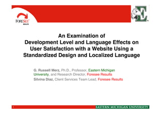 An Examination of
Development Level and Language Effects on
User Satisfaction with a Website Using a
Standardized Design and Localized LanguageStandardized Design and Localized Language
G. Russell Merz, Ph.D., Professor, Eastern Michigan
University, and Research Director, Foresee Results
Silvina Diaz, Client Services Team Lead, Foresee Results
1
 