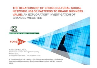 THE RELATIONSHIP OF CROSS-CULTURAL SOCIAL
    NETWORK USAGE PATTERNS TO BRAND BUSINESS
    VALUE: AN EXPLORATORY INVESTIGATION OF
    BRANDED WEBSITES




G. Russell Merz, Ph.D.,
Professor, Eastern Michigan University
Silvina Diaz,
Client Services Team Lead, Foresee, LLC

A Presentation to the Twenty First Annual World Business Conference
International Management Development Association (IMDA), July 4-8,
2012
 
