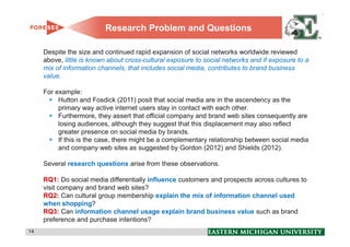 Research Problem and Questions

     Despite the size and continued rapid expansion of social networks worldwide reviewed
     above, little is known about cross-cultural exposure to social networks and if exposure to a
     mix of information channels, that includes social media, contributes to brand business
     value.

     For example:
          Hutton and Fosdick (2011) posit that social media are in the ascendency as the
          primary way active internet users stay in contact with each other.
          Furthermore, they assert that official company and brand web sites consequently are
          losing audiences, although they suggest that this displacement may also reflect
          greater presence on social media by brands.
          If this is the case, there might be a complementary relationship between social media
          and company web sites as suggested by Gordon (2012) and Shields (2012).

     Several research questions arise from these observations.

     RQ1: Do social media differentially influence customers and prospects across cultures to
     visit company and brand web sites?
     RQ2: Can cultural group membership explain the mix of information channel used
     when shopping?
     RQ3: Can information channel usage explain brand business value such as brand
     preference and purchase intentions?
14                                                                                                  14
 