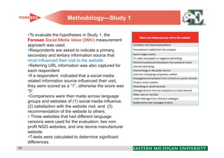 Methodology—Study 1

      To evaluate the hypotheses in Study 1, the
     Foresee Social Media Value (SMV) measurement
     approach was used.
      Respondents are asked to indicate a primary,
     secondary and tertiary information source that
     most influenced their visit to the website.
      Referring URL information was also captured for
     each respondent.
      If a respondent indicated that a social media
     related information source influenced their visit,
     they were scored as a “1”, otherwise the score was
     “0”.
      Comparisons were then made across language
     groups and websites of (1) social media influence,
     (2) satisfaction with the website visit, and (3)
     recommendation of the website to others.
       Three websites that had different language
     versions were used for the evaluation; two non-
     profit NGO websites, and one device manufacturer
     website.
      T-tests were calculated to determine significant
     differences.
16                                                        16
 