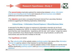 Research Hypotheses—Study 2


      The second study empirically explored the relationships between culture, information
     channel use (including social media) and measures of brand business value (brand
     preferences and brand purchase intentions).

      The objective was to test a conceptual framework derived from secondary literature
     evidence suggesting the following explanatory relationships:

            Cultural Group       Information Channel Exposure          Brand Business Value

     A rationale for the effect of culture on exposure to information channels can be found
     research by Vasalou et al. (2010). In a study of 423 Facebook users from five countries they
     found that two user characteristics, “experience with the site,” and “culture,” shape the nature
     of true commitment, thus influencing the motivations for using Facebook, as well as the
     instrumental uses and the time invested on the site.

      Two hypotheses are tested:

     H2: The cultural profile of the website visitors positively explains the nature of the information
     channel mix used by visitors in their decision to visit the brand website.
     H3a, b: The information channel mix used by website visitors in their decision to visit the brand
     website significantly positively explains both (a) brand preferences and (b) brand purchase
     intentions.
20                                                                                                        20
 