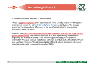 Methodology—Study 2



     A two-step procedure was used to test the model.

      First, a descriptive analysis of the social network forms used by visitors (n=15000) to an
     international website for a branded smart-phone device was conducted. The analysis
     examined the cross-cultural differences in the use of social networks for acquiring
     information about the brand.

      Second, the cross-cultural brand communication model was specified and its explanatory
     power was evaluated. The intent of the model is to build a preliminary framework for
     explaining the role of culture and social network exposure in acquisition of brand
     information through a branded website and ultimately contribute to the brand commitment
     and purchase intentions. This conceptualization of brand value is consistent with recent
     reported social media research (Kamal & Carl 2011).




21                                                                                                 21
 