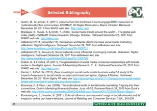 Selected Bibliography

     Austin, M., & Lerman, K. (2011). Lessons from the front lines: How to engage BRIC consumers in
     multinational online communities. ESOMAR: 3D Digital Dimensions, Miami, October. Retrieved
     December 28, 2011 from WARC web site: http://warc.com .
     Breslauer, B. Ruoss, S. & Smith, T. (2009). Social media trends around the world! – The global web
     index (GWI). ESOMAR: Online Research, Chicago, October. Retrieved December 28, 2011 from
     WARC web site: http://warc.com.
     eMarketer (2011, December 13). Companies worldwide plan to increase social media marketing.
     eMarketer: Digital Intelligence. Retrieved December 24, 2011 from eMarketer web site:
     http://www.emarketer.com/Articles/Print.aspx?R=1008731 .
     eMarketer (2012, January 5). Social networks more influential in emerging markets. eMarketer: Digital
     Intelligence. Retrieved December 24, 2011 from eMarketer web site:
     http://www.emarketer.com/Articles/Print.aspx?R=1008766 .
     Hutton, G. & Fosdick, M. (2011). The globalization of social media: consumer relationships with brands
     evolve in the digital space. Journal of Advertising Research, 51, 4, Retrieved December 28, 2011 from
     WARC web site: http://warc.com .
     Kamal, I., & Carl, W. (2011), Does investing in social media create business value? A study of the
     impact of exposure to social media on sales and brand perception, Ogilvey & Mather, Retrieved
     December 28, 2011from Ogilvy PR web site: http://blog.ogilvypr.com/2011/10/exposure-to-social-media-
     linked-with-changes-in-sales-and-brand-perception/ .
     Korzenny, F. & Vann, Lee. (2009). The multicultural world of social media marketing: Tapping into their
     connections. Quirk’s Marketing Research Review. June, 48-52. Retrieved March 31, 2012 from Quirk’s
     web site: http://www.quirks.com/articles/2009/20090606.aspx?searchID=373210567&sort=5&pg=1 .
     Pookulangara, S., Koesler, K. (2011). Cultural influence on consumers' usage of social networks and its'
     impact on online purchase intentions, Journal of Retailing and Consumer Services, 18(4), 348-354.

28                                                                                                              28
 