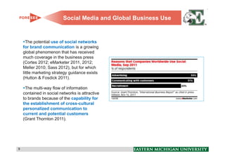 Social Media and Global Business Use


      The potential use of social networks
    for brand communication is a growing
    global phenomenon that has received
    much coverage in the business press
    (Cortes 2012; eMarketer 2011, 2012;
    Meller 2010; Sass 2012), but for which
    little marketing strategy guidance exists
    (Hutton & Fosdick 2011).

     The multi-way flow of information
    contained in social networks is attractive
    to brands because of the capability for
    the establishment of cross-cultural
    personalized communication to
    current and potential customers
    (Grant Thornton 2011).




9                                                                9
 