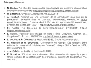 Principale références
• N. Boubée, "Le rôle des copiés-collés dans l’activité de recherche d’information
des élèves du secondaire" http://archivesic.ccsd.cnrs.fr/sic_00344161/en/
• O. Ertzscheid, "L'Acopie", Affordance.info, 3/09/2012
• A.  Gunthert, "Internet est une révolution de la consultation plus que de la
production", entretien avec H.  Guillaud, InternetActu, 03/02/2010, http://
www.internetactu.net ; "L’œuvre d’art à l’ère de son appropriabilité numérique",
L’Atelier des icônes, 22/11//2011, http://culturevisuelle.org/icones/2191
• Fr. Kaplan, "La tentation de l’encyclopédisme", 27/06/2011 http://
fkaplan.wordpress.com/
• L. Maurel, "Réutiliser des images en ligne : entre Copyright, Copyleft et…
Copydown ?" ::S.I.Lex::, 22/09/2009, http://scinfolex.wordpress.com/
• L. Merzeau et R. Debray (dir.), Médium N°32-33, "Copie, modes d’emploi".
• Fr. Rebillard et N. Smyrnaios, "L’information via Google. Les relations entre
éditeurs de presse et infomédiaires sur l’internet", colloque Online Services, 2007,
Université Paris XI.
• J.-M. Salaün, Vu, Lu Su, La Découverte, 2012.
• E. Schneider, "L’écriture des adolescents. Une démarche ethnographique pour
rendre compte de la spatialisation des pratiques", Carnets de géographes, n°3,
déc 2011.
 