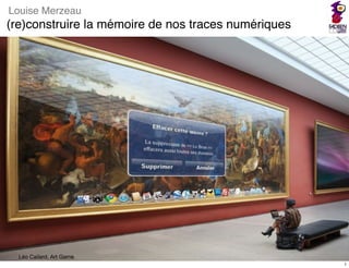 Louise Merzeau
(re)construire la mémoire de nos traces numériques




                              1
  Léo Cailard, Art Game
                                                     1
 