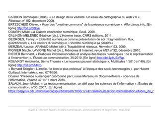 CARDON Dominique (2008), « Le design de la visibilité. Un essai de cartographie du web 2.0 »,  Réseaux , n°152, décembre 2008. ERTZSCHEID Olivier, « Pour des "creative commons" de la présence numérique », Affordance.info, [En ligne]  http://bit.ly/c8live . DOUEIHI Milad,  La Grande conversion numérique , Seuil, 2008. GALINON-MÉLÉNEC Béatrice (dir.), L’Homme trace, CNRS éditions, 2011. GEORGES, Fanny, « L’identité numérique comme présentation de soi : fragmentation, flux, quantification »,  Les cahiers du numérique,  L'identité numérique (à paraître). MERZEAU Louise, ARNAUD Michel (dir.), Traçabilité et réseaux,  Hermès  n°53, 2009. PIGNIER Nicole, LAVIGNE Michel (dir.), Mémoires & Internet, revue  MEI , n°32, décembre 2010.  RIEDER Bernhard, « Pratiques informationnelles et analyse des traces numériques : de la représentation à l’intervention »,  Études de communication , 35-2010, [En ligne]  http://bit.ly/hJScWp . ROUVROY Antoinette, Berns Thomas « Le nouveau pouvoir statistique »,  Multitudes  1/2010 (n°40), [En ligne]  http://bit.ly/hA4Ivo . « Bernard Stiegler : L’amitié, “le bien le plus précieux” à l’époque des socio-technologies », par Hubert Guillaud, InternatActu.net, 07/10/08.  Dossier "Présence numérique" coordonné par Louise Merzeau in  Documentaliste - sciences de l'information , Volume 47, N° 1 mars 2010. SALAÜN, Jean-Michel, « La redocumentarisation, un défi pour les sciences de l’information », Études de communication, n°30, 2007,  [En ligne]  https://papyrus.bib.umontreal.ca/jspui/bitstream/1866/1724/1/salaun-jm-redocumentarisation-etudes_de_communication.pdf   