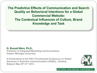 The Predictive Effects of Communication and Search
Quality on Behavioral Intentions for a Global
Commercial Website:
The Contextual Influences of Culture, Brand
Knowledge and Task
G. Russell Merz, Ph.D.,
Professor of Integrated Marketing Communications
Eastern Michigan University
A Presentation to the Fifth Tricontinental Conference on Global
Advances in Business Communications (GABC), Antwerp,
Belgium May 29th-31st 2013
 