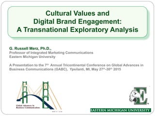 Cultural Values and
Digital Brand Engagement:
A Transnational Exploratory Analysis
G. Russell Merz, Ph.D.,
Professor of Integrated Marketing Communications
Eastern Michigan University
A Presentation to the 7th Annual Tricontinental Conference on Global Advances in
Business Communications (GABC), Ypsilanti, MI, May 27th-30th 2015
 