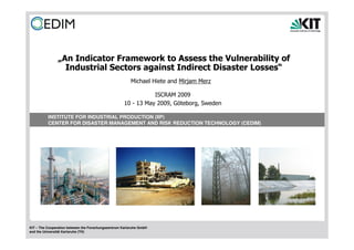 „An Indicator Framework to Assess the Vulnerability of
                 Industrial Sectors against Indirect Disaster Losses“
                                                        Michael Hiete and Mirjam Merz

                                                                ISCRAM 2009
                                                     10 - 13 May 2009, Göteborg, Sweden

          INSTITUTE FOR INDUSTRIAL PRODUCTION (IIP)
          CENTER FOR DISASTER MANAGEMENT AND RISK REDUCTION TECHNOLOGY (CEDIM)




KIT – The Cooperation between the Forschungszentrum Karlsruhe GmbH
and the Universität Karlsruhe (TH)
 