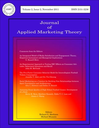 of Applied
           al



                          M
09 Journ




                             arketing T
            JAMT                              Volume 2, Issue 2, November 2011                         ISSN 2151-3236
  20




           he
             ory - Est.




                                                   Journal
                                                      of
                                          Applied Marketing Theory



                                           Comments from the Editors

                                           An Integrated Model of Media Satisfaction and Engagement: Theory,
                                           Empirical Assessment and Managerial Implications
                                                  G. Russell Merz

                                           An Experimental Approach to Testing IMC Effects on Consumer Atti-
                                           tudes, Behavioral Intentions and Recall
                                                  John M. McGrath

                                           The Five-Factor Consumer Behavior Model for Intercollegiate Football
                                           Tickets Consumption
                                                  Jennifer Y. Mak and Siu Yin Gheung

                                           Social Marketing as a Catalyst for Building New Relationships between
                                           Sport Practitioners and Academicians
                                                  Eric C. Schwarz and Dallas D. Branch

                                           Assessing Event Quality of High School Football Games: Development
                                           of a Scale
                                                  Kevin K. Byon, Matthew Ziemnik, Eddie T. C. Lam and
                                                        James J. Zhang




                                                                        Editors
                                                                  Richard E. Mathisen
                                                                   Michael Musante
 