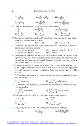 § 1. Раціональні вирази
8
7)
5
4
2
x −
;	 9)
2
2
3
1
x
x
x
 
 ;	 11)
x
x +1
;
8)
5
4
x −
;	 10)
x
x x


4
6
( )
;	 12)
x
x x
2
3 5
( ) ( )
.
 
6.° При яких значеннях змінної має зміст вираз:
1)
9
y
;	 3)
m
m
−
−
1
9
2
;	 5)
4
8
1
1
x x
 
 ;
2)
x
x
+
+
7
9
;	 4)
x
x − 3
;	 6)
2 3
2 10
x
x x

 
( ) ( )
?
7.•
 Запишіть раціональний дріб, який містить змінну x і має зміст
при всіх значеннях x, крім:
1) x = 7;	 2) x = –1;	 3) x = 0 і x = 4.
8.•
 Запишіть раціональний дріб, який містить змінну y, допусти-
мими значеннями якої є:
1) усі числа, крім 5; 	 3) усі числа, крім 3, –3 і 6;
2) усі числа, крім –2 і 0;	 4) усі числа.
9.•
 Автомобіль проїхав по шосе a км зі швидкістю 75 км/год і по
ґрунтовій дорозі b км зі швидкістю 40 км/год. За який час ав-
томобіль проїхав увесь шлях? Складіть вираз і знайдіть його
значення при a = 150, b = 20.
10.•
 Учень придбав зошити по 8 грн, заплативши за них m грн,
і по 14 грн, заплативши за них n грн. Скільки зошитів придбав
учень? Складіть вираз і  знайдіть його значення при m = 24,
n = 56.
11.•
 Доведіть, що при всіх допустимих значеннях змінної x зна-
чення дробу:
1)
1
2
x
додатне;	 2)
x
x x
2
2
1
6 9

 
від’ємне.
12.•
 Доведіть, що при всіх допустимих значеннях змінної x зна-
чення дробу:
1)


x
x
2
2
5
недодатне;	 2)
x x
x x
2
2
4 4
2 1
 
 
невід’ємне.
13.•
 Відомо, що 5x – 15y = 1. Знайдіть значення виразу:
1) x – 3y;	 3)
18 6
9
y x
−
;
2)
8
2 6
x y
−
;	 4)
1
6 9
2 2
x xy y
 
.
14.•
 Відомо, що 4a + 8b = 10. Знайдіть значення виразу:
1) 2b + a;	 2)
5
2
a b
+
;	 3)
a ab b
a b
2 2
4 4
2 4
+ +
+
.
Право для безоплатного розміщення підручника в мережі Інтернет має
Міністерство освіти і науки України http://mon.gov.ua/ та Інститут модернізації змісту освіти https://imzo.gov.ua
 