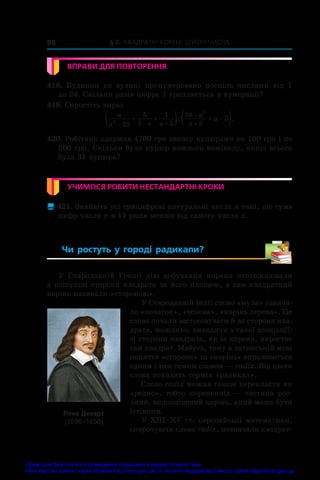 § 2. Квадратні корені. Дійсні числа
98
ВПРАВИ ДЛЯ ПОВТОРЕННЯ
418.  Будинки на вулиці пронумеровано поспіль числами від 1
до 24. Скільки разів цифра 1 трапляється в нумерації?
419. Спростіть вираз
a
a a a
a
a
a
2
2
25
5
5
1
5
28
5
5
  


 
   
 
: .
420. Робітник одержав 4700 грн авансу купюрами по 100 грн і по
500 грн. Скільки було купюр кожного номіналу, якщо всього
була 31 купюра?
УЧИМОСЯ РОБИТИ НЕСТАНДАРТНІ КРОКИ
 421. Знайдіть усі трицифрові натуральні числа n такі, що сума
цифр числа n в 11 разів менша від самого числа n.
Чи ростуть у  городі радикали? 
У  Стародавній Греції дію добування кореня ототожнювали
з пошуком сторони квадрата за його площею, а сам квадратний
корінь називали «стороною».
У Стародавній Індії слово «мула» означа-
ло «початок», «основа», «корінь дерева». Це
слово почали застосовувати й до сторони ква-
драта, можливо, виходячи з такої асоціації:
зі сторони квадрата, як із кореня, виростає
сам квадрат. Мабуть, тому в латинській мові
поняття «сторона» та «корінь» виражаються
одним і тим самим словом — radix. Від цього
слова походить термін «радикал».
Слово radix можна також перекласти як
«редис», тобто коренеплід — частина рос-
лини, видозмінений корінь, який може бути
їстівним.
У XIII–XV ст. європейські математики,
скорочуючи слово radix, позначали квадрат-
Рене Декарт
(1596–1650)
Право для безоплатного розміщення підручника в мережі Інтернет має
Міністерство освіти і науки України http://mon.gov.ua/ та Інститут модернізації змісту освіти https://imzo.gov.ua
 