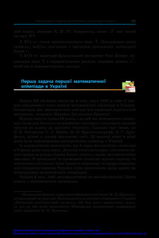   Перша задача першої математичної олімпіади в Україні 99
ний корінь знаками R, R, R2
. Наприклад, запис 7 мав такий
вигляд: R2
7.
У XVI ст. стали використовувати знак . Походження цього
символу, мабуть, пов’язано з  виглядом рукописної латинської
букви r.
У XVII ст. видатний французький математик Рене Декарт, по-
єднавши знак з горизонтальною рискою, отримав символ ,
який ми й використовуємо сьогодні.
Перша задача першої математичної
олімпіади в  Україні 
Задача 391 (4) варта уваги ще й тому, що в 1935 р��������������
.�������������
саме її умо-
вою відкривався текст першої математичної олімпіади в Україні.
Ініціатором цих математичних змагань був видатний український
математик, академік Михайло Пилипович Кравчук1
.
Відтоді минуло понад 80 років, і за цей час математичні олімпі-
ади стали для багатьох талановитих школярів і школярок першим
кроком на шляху до наукової творчості. Сьогодні такі імена, як
О. В. Погорєлов, С. Г. Крейн, М. О. Красносельський, В. Г. Дрін-
фельд, відомі в усьому науковому світі. Ці видатні вчені в різні
роки були переможцями математичних олімпіад в Україні.
Із задоволенням зазначаємо, що й зараз математичні олімпіади
в Україні дуже популярні. Десятки тисяч школярів і школярок на-
шої країни на різних етапах беруть участь у цьому математичному
змаганні. В організації та проведенні олімпіад задіяно наукову та
освітянську спільноту. Саме завдяки ентузіазму та професіоналізму
цієї спільноти команда України гідно представляє нашу країну на
міжнародних математичних олімпіадах.
Радимо й вам, любі восьмикласники та восьмикласниці, брати
участь у математичних олімпіадах.
1
 На першому форзаці підручника зображено пам’ятник М. П. Крав­
чуку,
установлений на території Національного технічного університету України
«Київський політехнічний інститут». На базі цього навчального закла-
ду раз на два роки проводяться Міжнародні математичні конференції
імені академіка М. П. Кравчука.
Право для безоплатного розміщення підручника в мережі Інтернет має
Міністерство освіти і науки України http://mon.gov.ua/ та Інститут модернізації змісту освіти https://imzo.gov.ua
 