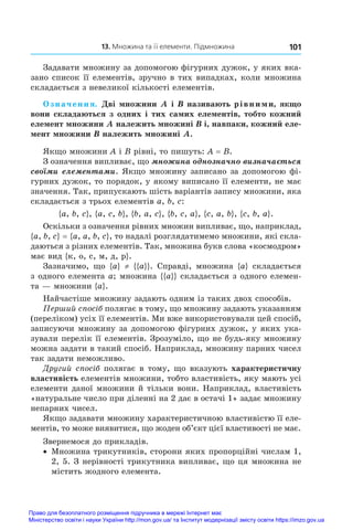 101
  13. Множина та її елементи. Підмножина
Задавати множину за допомогою фігурних дужок, у яких вка-
зано список її елементів, зручно в тих випадках, коли множина
складається з невеликої кількості елементів.
Означення. Дві множини A і B називають рівними, якщо
вони складаються з одних і тих самих елементів, тобто кожний
елемент множини A належить множині B і, навпаки, кожний еле-
мент множини B належить множині A.
Якщо множини A і B рівні, то пишуть: A = B.
З означення випливає, що множина однозначно визначається
своїми елементами. Якщо множину записано за допомогою фі-
гурних дужок, то порядок, у якому виписано її елементи, не має
значення. Так, припускають шість варіантів запису множини, яка
складається з трьох елементів a, b, c:
{a, b, c}, {a, c, b}, {b, a, c}, {b, c, a}, {c, a, b}, {c, b, a}.
Оскільки з означення рівних множин випливає, що, наприклад,
{a, b, c} = {a, a, b, c}, то надалі розглядатимемо множини, які скла-
даються з різних елементів. Так, множина букв слова «космодром»
має вид {к, о, с, м, д, р}.
Зазначимо, що {a} ≠ {{a}}. Справді, множина {a} складається
з одного елемента a; множина {{a}} складається з одного елемен-
та — множини {a}.
Найчастіше множину задають одним із таких двох способів.
Перший спосіб полягає в тому, що множину задають указанням
(переліком) усіх її елементів. Ми вже використовували цей спосіб,
записуючи множину за допомогою фігурних дужок, у яких ука-
зували перелік її елементів. Зрозуміло, що не будь-яку множину
можна задати в такий спосіб. Наприклад, множину парних чисел
так задати неможливо.
Другий спосіб полягає в тому, що вказують характеристичну
властивість елементів множини, тобто властивість, яку мають усі
елементи даної множини й тільки вони. Наприклад, властивість
«натуральне число при діленні на 2 дає в остачі 1» задає множину
непарних чисел.
Якщо задавати множину характеристичною властивістю її еле-
ментів, то може виявитися, що жоден об’єкт цієї властивості не має.
Звернемося до прикладів.
•	 Множина трикутників, сторони яких пропорційні числам 1,
2, 5. З нерівності трикутника випливає, що ця множина не
містить жодного елемента.
Право для безоплатного розміщення підручника в мережі Інтернет має
Міністерство освіти і науки України http://mon.gov.ua/ та Інститут модернізації змісту освіти https://imzo.gov.ua
 