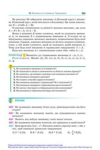 103
  13. Множина та її елементи. Підмножина
На рисунку 20 зображено множину A (більший круг) і множи-
ну B (менший круг, який міститься в більшому). Ця схема означає,
що B ⊂ A (або A ⊃ B).
З означень підмножини та рівності множин випливає, що коли
A ⊂ B і B ⊂ A, то A = B.
Якщо в множині B немає елемента, який не належить множи-
ні A, то множина B є підмножиною множини A. З огляду на ці
міркування порожню множину вважають підмножиною будь-якої
множини. Справді, порожня множина не містить жодного елемента,
отже, у ній немає елемента, який не належить даній множині A.
Тому для будь-якої множини A справедливо твердження: ∅ ⊂ A.
Будь-яка множина A є підмножиною самої себе, тобто A ⊂ A.
ПРИКЛАД      Випишіть усі підмножини множини A = {a, b, c}.
Розв’язання. Маємо: {a}, {b}, {c}, {a, b}, {b, c}, {a, c}, {a, b, c},
∅. 
1. Як позначають множину та її елементи?
2. Як позначають область визначення та область значень функції?
3. Як записати, що елемент належить (не належить) множині A?
4. Які множини називають рівними?
5. Які існують способи задання множин?
6. Яку множину називають порожньою? Як її позначають?
7. Яку множину називають підмножиною даної множини?
8. Як наочно ілюструють співвідношення між множинами?
9. Яка множина є підмножиною будь-якої множини?
ВПРАВИ
422.° Як називають множину точок кута, рівновіддалених від його
сторін?
423.°  Як називають множину вовків, що підкорюються одному
ватажку?
424.° Назвіть яку-небудь множину учнів вашої школи.
425.° Як називають множину вчителів, які працюють в одній школі?
426.° Дано функцію f (x) = x2
. Поставте замість зірочки знак ∈ або ∉
так, щоб отримати правильне твердження:
1) 3 * D (f);	 2) 0 * D (f);	 3) 0 * E (f);	 4) −
1
2
* ( ).
E f
Право для безоплатного розміщення підручника в мережі Інтернет має
Міністерство освіти і науки України http://mon.gov.ua/ та Інститут модернізації змісту освіти https://imzo.gov.ua
 