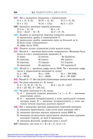 § 2. Квадратні корені. Дійсні числа
104
427.° Які з наведених тверджень є правильними:
1) 1 ∈ {1, 2, 3};	 3) {1} ∈ {1, 2};	 5) ∅ ∉ {1, 2};
2) 1 ∉ {1};	 4) {1} ∈ {{1}};	 6) ∅ ∈ {∅}?
428.° Запишіть множину коренів рівняння:
1) x (x – 1) = 0;	 3) x = 2;
2) (x – 2) (x2
 – 4) = 0;	 4) x2
 + 3 = 0.
429.° Задайте за допомогою переліку елементів множину:
1) правильних дробів зі знаменником 7;
2) правильних дробів, знаменник яких не більший за 4;
3) букв слова «математика»;
4) цифр числа 5555.
430.° Назвіть кілька підмножин учнів вашого класу.
431.° Нехай A — множина букв слова «координата». Множина букв
якого зі слів є підмножиною множини A:
1) нора;	 5) нитки;	 9) ордината;
2) трактор;	 6) корка;	 10) дорога;
3) картина;	 7) нарада;	 11) корона;
4) крокодил;	 8) дарунок;	 12) кардинал?
432.° Нехай A — множина цифр числа 1958. Чи є множина цифр
числа x підмножиною множини A, якщо:
1) x = 98;	 3) x = 519;	 5) x = 195 888;
2) x = 9510;	 4) x = 5858;	 6) x = 91 258?
433.° Нехай A ≠ ∅. Які дві різні підмножини завжди має множина A?
434.•
 Чи рівні множини A і B, якщо:
1) A = {1, 2}, B = {2, 1};	 3) A = {1}, B = {{1}}?
2) A = {(1; 0)}, B = {(0; 1)};
435.•
 Чи рівні множини A і B, якщо:
1) 	A — множина коренів рівняння | x | = x, B — множина
невід’ємних чисел;
2) 	A — множина чотирикутників, у яких протилежні сторони
попарно рівні; B — множина чотирикутників, у яких діа-
гоналі точкою перетину діляться навпіл?
436.•
 Які з наведених множин дорівнюють порожній множині:
1) 	множина трикутників, сума кутів яких дорівнює 181°;
2) 	множина гірських вершин заввишки понад 8800 м;
3) 	множина гострокутних трикутників, медіана яких дорівнює
половині сторони, до якої її проведено;
4) 	множина функцій, графіками яких є кола?
437.•
 Доведіть, що коли A ⊂ B і B ⊂ C, то A ⊂ C.
Право для безоплатного розміщення підручника в мережі Інтернет має
Міністерство освіти і науки України http://mon.gov.ua/ та Інститут модернізації змісту освіти https://imzo.gov.ua
 