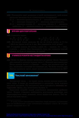14. Числові множини 105
438.•
 Розташуйте дані множини в такій послідовності, щоб кожна
наступна множина була підмножиною попередньої:
1) 	A — множина прямокутників, B — множина чотирикутників,
C — множина квадратів, D — множина паралелограмів;
2) 	A — множина ссавців, B — множина собачих, C — множина
хребетних, D — множина вовків, E — множина хижих ссавців.
ВПРАВИ ДЛЯ ПОВТОРЕННЯ
439. Спростіть вираз:
1)
5
3
6
2 6
90
6
2
b
b
b
b b b


 
 æ ;	 2)
b
b b
b
b b

 

 

2
2 1
4
3 3
3
2
2
2
: .
440.  Моторний човен проплив 36  км за течією річки за 3  год
і 36,8 км проти течії за 4 год. Яка швидкість течії річки?
441. У коробці лежать 42 олівці, з яких 14 — червоні, 16 — сині,
а решта — зелені. Яка ймовірність того, що навмання взятий
олівець не буде ні червоним, ні синім?
УЧИМОСЯ РОБИТИ НЕСТАНДАРТНІ КРОКИ
442. Петро та Дмитро щодня записують по одному числу. Першого
дня кожний із хлопців записав число 1. Кожного наступного дня
Петро записує число 1, а Дмитро — число, яке дорівнює сумі чи-
сел, записаних хлопцями за попередні дні. Чи може якогось дня
Дмитро написати число, запис якого закінчуватиметься на 101?
	 14.	 Числові множини1
Натуральні числа — це перші числа, якими почали користува-
тися люди. З ними ви ознайомилися в дитинстві, коли вчилися
рахувати предмети. Усі натуральні числа утворюють множину на-
туральних чисел, яку позначають буквою N.
Практичні потреби людей спричинили виникнення дробових
чисел. Згодом з’явилася необхідність розглядати величини, для
характеристики яких додатних чисел виявилося замало. Так ви-
никли від’ємні числа.
1
 У цьому пункті використано символику теорії множин, з елементами
якої ви ознайомилися в курсі математики попередніх класів. За потреби
радимо звернутися до п. 13.
Право для безоплатного розміщення підручника в мережі Інтернет має
Міністерство освіти і науки України http://mon.gov.ua/ та Інститут модернізації змісту освіти https://imzo.gov.ua
 
