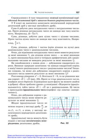 14. Числові множини 107
Справедливим є й таке твердження: кожний нескінченний пері�
одичний десятковий дріб є записом деякого раціонального числа.
У 9 класі ви навчитеся записувати нескінченний періодичний
десятковий дріб у вигляді звичайного дробу.
Сума й добуток двох натуральних чисел є натуральними числа-
ми. Проте різниця натуральних чисел не завжди має таку власти-
вість. Наприклад, ( ) .
5 7
 
Сума, різниця, добуток двох цілих чисел є  цілими числами.
Проте частка цілих чисел не завжди має таку властивість. Напри-
клад,
5
7
∉.
Сума, різниця, добуток і частка (крім ділення на нуль) двох
раціональних чисел є раціональними числами.
Отже, дія віднімання натуральних чисел може вивести результат
за межі множини , дія ділення цілих чисел — за межі множини
, проте виконання будь-якої із чотирьох арифметичних дій з раціо­
нальними числами не виводить результат за межі множини .
Ви ознайомилися з новою дією — добуванням квадратного ко-
реня. Виникає природне запитання: чи завжди квадратний корінь
з невід’ємного раціонального числа є раціональним числом? Інши-
ми словами, чи може дія добування квадратного кореня з раціо-
нального числа вивести результат за межі множини ?
Розглянемо рівняння x2
 = 2. Оскільки 2  0, то це рівняння має
два корені: 2 і − 2 (рис. 22). Проте не існує раціонального числа,
квадрат якого дорівнює 2 (доведення цього факту ви можете знайти
в рубриці «Коли зроблено уроки» в оповіданні «Відкриття ірраціо­
нальності»), тобто числа 2 і − 2 не є раціональними. Ці числа
є прикладами ірраціональних чисел (префікс «ір» означає «запере-
чення»).
Отже, дія добування кореня з ра-
ціонального числа може вивести ре-
зультат за межі множини .
Жодне ірраціональне число не
можна подати у вигляді дробу
m
n
, де
m∈, n∈, а  отже, у  вигляді не-
скінченного періодичного десятково-
го дробу.
Ірраціональні числа можуть бути
подані у вигляді нескінченних непе-
ріодичних десяткових дробів.
0
1
x
y
2
2
–
y = 2
y = x2
Рис. 22
Право для безоплатного розміщення підручника в мережі Інтернет має
Міністерство освіти і науки України http://mon.gov.ua/ та Інститут модернізації змісту освіти https://imzo.gov.ua
 