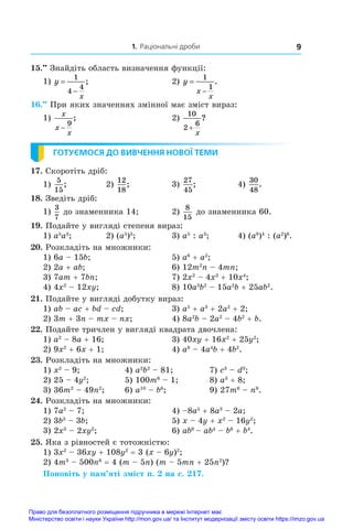 1. Раціональні дроби 9
15.••
 Знайдіть область визначення функції:
1) y
x


1
4
4
;	 2) y
x
x


1
1
.
16.••
 При яких значеннях змінної має зміст вираз:
1)
x
x
x
−
9
;	 2)
10
2
6
+
x
?
ГОТУЄМОСЯ ДО ВИВЧЕННЯ НОВОЇ ТЕМИ
17. Скоротіть дріб:
1)
5
15
;	 2)
12
18
;	 3)
27
45
;	 4)
30
48
.
18. Зведіть дріб:
1)
3
7
до знаменника 14;	 2)
8
15
до знаменника 60.
19. Подайте у вигляді степеня вираз:
1) a5
a3
;	 2) (a5
)3
;	 3) a5
 : a3
;	 4) (a8
)4
: (a2
)8
.
20. Розкладіть на множники:
1) 6a – 15b;	 5) a6
 + a2
;
2) 2a + ab;	 6) 12m2
n – 4mn;
3) 7am + 7bn;	 7) 2x2
 – 4x3
 + 10x4
;
4) 4x2
 – 12xy;	 8) 10a3
b2
 – 15a2
b + 25ab2
.
21. Подайте у вигляді добутку вираз:
1) ab – ac + bd – cd;	 3) a5
 + a3
 + 2a2
 + 2;
2) 3m + 3n – mx – nx;	 4) 8a2
b – 2a2
 – 4b2
 + b.
22. Подайте тричлен у вигляді квадрата двочлена:
1) a2
 – 8a + 16;	 3) 40xy + 16x2
 + 25y2
;
2) 9x2
 + 6x + 1;	 4) a8
 – 4a4
b + 4b2
.
23. Розкладіть на множники:
1) x2
 – 9;	 4) a2
b2
 – 81;	 7) c3
 – d3
;
2) 25 – 4y2
;	 5) 100m6
 – 1;	 8) a3
 + 8;
3) 36m2
 – 49n2
;	 6) a10
 – b6
;	 9) 27m6
 – n9
.
24. Розкладіть на множники:
1) 7a2
 – 7;	 4) –8a5
 + 8a3
 – 2a;
2) 3b3
 – 3b;	 5) x – 4y + x2
 – 16y2
;
3) 2x3
 – 2xy2
;	 6) ab6 
– ab4
 – b6
 + b4
.
25. Яка з рівностей є тотожністю:
1) 3x2
 – 36xy + 108y2
 = 3 (x – 6y)2
;
2) 4m3
 – 500n6
 = 4 (m – 5n) (m – 5mn + 25n2
)?
Поновіть у пам’яті зміст п. 2 на с. 217.
Право для безоплатного розміщення підручника в мережі Інтернет має
Міністерство освіти і науки України http://mon.gov.ua/ та Інститут модернізації змісту освіти https://imzo.gov.ua
 