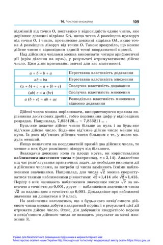 14. Числові множини 109
відмінній від точки O, поставимо у відповідність єдине число, яке
дорівнює довжині відрізка OA, якщо точка A розміщена праворуч
від точки O, і число, протилежне довжині відрізка OA, якщо точ-
ка A розміщена ліворуч від точки O. Також зрозуміло, що кожне
дійсне число є відповідним єдиній точці координатної прямої.
Над дійсними числами можна виконувати чотири арифметичні
дії (крім ділення на нуль), у  результаті отримуватимемо дійсне
число. Цим діям притаманні звичні для вас властивості:
a + b = b + a Переставна властивість додавання
ab = ba Переставна властивість множення
(a + b) + c = a + (b + c) Сполучна властивість додавання
(ab) c = a (bc) Сполучна властивість множення
a (b + c) = ab + ac Розподільна властивість множення
відносно додавання
Дійсні числа можна порівнювати, використовуючи правила по-
рівняння десяткових дробів, тобто порівняння цифр у відповідних
розрядах. Наприклад, 7,853126...  7,853211... .
Будь-яке додатне дійсне число більше за нуль і  за будь-яке
від’ємне дійсне число. Будь-яке від’ємне дійсне число менше від
нуля. Із двох від’ємних дійсних чисел більшим є те, у якого мо-
дуль менший.
Якщо позначити на координатній прямій два дійсних числа, то
менше з них буде розміщено ліворуч від більшого.
Знаходячи довжину кола та площу круга, ви користувалися
наближеним значенням числа p (наприклад, p ≈ 3,14). Аналогічно
під час розв’язування практичних задач, де необхідно виконати дії
з дійсними числами, за потреби ці числа заміняють їхніми набли-
женими значеннями. Наприклад, для числа 2 можна скористу-
ватися такими наближеними рівностями: 2 1 414
≈ , або 2 1 415
≈ , .
Першу з них називають наближеним значенням числа 2 за не-
стачею з точністю до 0,001, друге — наближеним значенням числа
2 за надлишком з точністю до 0,001. Докладніше про наближені
значення ви дізнаєтеся в 9 класі.
На закінчення наголосимо, що з будь-якого невід’ємного дій-
сного числа можна добути квадратний корінь і в результаті цієї дії
отримати дійсне число. Отже, дія добування квадратного кореня
з невід’ємного дійсного числа не виводить результат за межі мно-
жини .
Право для безоплатного розміщення підручника в мережі Інтернет має
Міністерство освіти і науки України http://mon.gov.ua/ та Інститут модернізації змісту освіти https://imzo.gov.ua
 