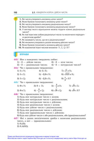 § 2. Квадратні корені. Дійсні числа
110
1. Які числа утворюють множину цілих чисел?
2. Якою буквою позначають множину цілих чисел?
3. Які числа утворюють множину раціональних чисел?
4. Якою буквою позначають множину раціональних чисел?
5. У вигляді якого відношення можна подати кожне раціональне
число?
6. Як пов’язані між собою раціональні числа та нескінченні періодич-
ні десяткові дроби?
7. Як називають числа, що не є раціональними?
8. Які множини утворюють разом множину дійсних чисел?
9. Якою буквою позначають множину дійсних чисел?
10. Як взаємопов’язані числові множини  N, Z, Q і R?
ВПРАВИ
443.° Яке з наведених тверджень хибне:
1) –3 — дійсне число;	 3) –3 — ціле число;
2) –3 — раціональне число;	 4) –3 — натуральне число?
444.° Чи є правильним твердження:
1) 1∈;	 4) 1∈;	 7) 7 ∉;
2) 1∈;	 5) − ∈
2 3
, ;
 	 8) 121∉;
3) 1∈;	 6)  
2 3
, ;
 	 9)

3
?
445.° Чи є правильним твердження:
1) 0∈;	 3) 0 ∈ ;	 5)  
3
7
;	 7) 9∈;
2) 0∉;	 4)  
3
7
;	 6) 9∈;	 8) 9∈?
446.° Чи є правильним твердження:
1) будь-яке натуральне число є цілим;
2) будь-яке натуральне число є раціональним;
3) будь-яке натуральне число є дійсним;
4) будь-яке раціональне число є цілим;
5) будь-яке дійсне число є раціональним;
6) будь-яке раціональне число є дійсним;
7) будь-яке ірраціональне число є дійсним;
8) будь-яке дійсне число є або раціональним, або ірраціональним?
447.° Які з даних нескінченних дробів є записами раціональних
чисел, а які — ірраціональних:
1) 0,(3);
2) 0,4(32);
Право для безоплатного розміщення підручника в мережі Інтернет має
Міністерство освіти і науки України http://mon.gov.ua/ та Інститут модернізації змісту освіти https://imzo.gov.ua
 