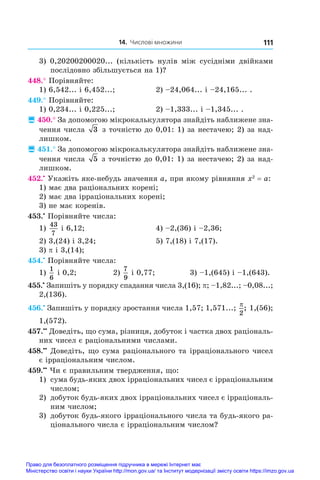 14. Числові множини 111
3) 0,20200200020... (кількість нулів між сусідніми двійками
послідовно збільшується на 1)?
448.° Порівняйте:
1) 6,542... і 6,452...;	 2) –24,064... і –24,165... .
449.° Порівняйте:
1) 0,234... і 0,225...;	 2) –1,333... і –1,345... .
 450.° За допомогою мікрокалькулятора знайдіть наближене зна-
чення числа 3 з точністю до 0,01: 1) за нестачею; 2) за над-
лишком.
 451.° За допомогою мікрокалькулятора знайдіть наближене зна-
чення числа 5 з точністю до 0,01: 1) за нестачею; 2) за над-
лишком.
452.•
 Укажіть яке-небудь значення a, при якому рівняння x2
 = a:
1) має два раціональних корені;
2) має два ірраціональних корені;
3) не має коренів.
453.•
 Порівняйте числа:
1)
43
7
і 6,12;	 4) –2,(36) і –2,36;
2) 3,(24) і 3,24;	 5) 7,(18) і 7,(17).
3) p і 3,(14);
454.•
 Порівняйте числа:
1)
1
6
і 0,2;	 2)
7
9
і 0,77;	 3) –1,(645) і –1,(643).
455.•
 Запишіть у порядку спадання числа 3,(16); p; –1,82...; –0,08...;
2,(136).
456.•
 Запишіть у порядку зростання числа 1,57; 1,571...;
p
2
; 1,(56);
1,(572).
457.••
 Доведіть, що сума, різниця, добуток і частка двох раціональ-
них чисел є раціональними числами.
458.••
 Доведіть, що сума раціонального та ірраціонального чисел
є ірраціональним числом.
459.••
 Чи є правильним твердження, що:
1) 	сума будь-яких двох ірраціональних чисел є ірраціональним
числом;
2) 	добуток будь-яких двох ірраціональних чисел є ірраціональ-
ним числом;
3) 	добуток будь-якого ірраціонального числа та будь-якого ра-
ціонального числа є ірраціональним числом?
Право для безоплатного розміщення підручника в мережі Інтернет має
Міністерство освіти і науки України http://mon.gov.ua/ та Інститут модернізації змісту освіти https://imzo.gov.ua
 