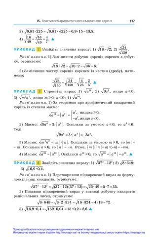 15. Властивості арифметичного квадратного кореня 117
3) 0 81 225 0 81 225 0 9 15 13 5
, , , , .
æ æ æ
= = =
4)
16
49
16
49
4
7
= = . 
ПРИКЛАД  2  Знайдіть значення виразу: 1) 18 2
æ ; 2)
24
150
.
Розв’язання. 1) Замінивши добуток коренів коренем з добут-
ку, отримаємо:
18 2 18 2 36 6
æ æ
= = = .
2) Замінивши частку коренів коренем ������������������������
і�����������������������
з частки (дробу), мати-
мемо:
24
150
24
150
4
25
2
5
= = = . 
ПРИКЛАД  3  Спростіть вираз: 1) a14
; 2) 9 6
a , якщо a m0;
3)  m n
2 2
, якщо m l 0, n m0; 4) a36
.
Розв’язання. 1) За теоремою про арифметичний квадратний
корінь із степеня маємо:
a a
a a
a a
14 7
7
7
0
0
= =
− 





, ,
, .
ÿêùî
ÿêùî
l
2) Маємо: 9 3
6 3
a a
= æ . Оскільки за умовою a m0, то a3
0
m .
Тоді
9 3 3
6 3 3
a a a
  
æ .
3) Маємо: m n m n
2 2
= æ . Оскільки за умовою m l 0, то | 
m 
| =
= m. Оскільки n m0, то | n | = –n. Отже, m n m n mn
æ æ
   
( ) .
4) Маємо: a a
36 18
= . Оскільки a18
0
l , то a a a
36 18 18
= = . 
ПРИКЛАД  4  Знайдіть значення виразу: 1) 37 12
2 2
− ; 2) 8 648
æ ;
3)  16 9 0 4
, , .
æ
Розв’язання. 1) Перетворивши підкореневий вираз за форму-
лою різниці квадратів, отримуємо:
37 12 37 12 37 12 25 49 5 7 35
2 2
      
( ) ( ) .
æ æ
2) Подавши підкореневий вираз у  вигляді добутку квадратів
раціональних чисел, отримуємо:
8 648 8 2 324 16 324 4 18 72
æ æ æ æ æ
= = = = .
3) 16 9 0 4 169 0 04 13 0 2 2 6
, , , , , .
æ æ æ
= = = 
Право для безоплатного розміщення підручника в мережі Інтернет має
Міністерство освіти і науки України http://mon.gov.ua/ та Інститут модернізації змісту освіти https://imzo.gov.ua
 