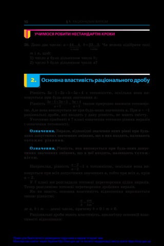 § 1. Раціональні вирази
10
УЧИМОСЯ РОБИТИ НЕСТАНДАРТНІ КРОКИ
26. Дано два числа: a
m
= 44 4
... ,
öèôð
 b
n
= 33 3
... .
öèôð
 Чи можна підібрати такі
m і n, щоб:
1) число a було дільником числа b;
2) число b було дільником числа a?
	 2.	 Основна властивість раціонального дробу
Рівність 3 1 2 5 5 4
a a a
     є  тотожністю, оскільки вона ви-
конується при будь-яких значеннях a.
Рівність
3 1 2 5
1
5 4
1
a a
a
a
a
  



 також природно вважати тотожніс-
тю. Але вона виконується не при будь-яких значеннях a. При a = –1
раціональні дроби, які входять у дану рівність, не мають змісту.
Уточнимо прийняті в 7 класі означення тотожно рівних виразів
і означення тотожності.
Означення. Вирази, відповідні значення яких рівні при будь-
яких допустимих значеннях змінних, що в них входять, називають
тотожно рівними.
Означення. Рівність, яка виконується при будь-яких допус-
тимих значеннях змінних, що в неї входять, називають тотож-
ністю.
Наприклад, рівність
a
a



2
2
1 є тотожністю, оскільки вона ви-
конується при всіх допустимих значеннях a, тобто при всіх a, крім
a = 2.
У 7 класі ми розглядали тотожні перетворення цілих виразів.
Тепер розглянемо тотожні перетворення дробових виразів.
Як ви знаєте, основна властивість відношення виражається
такою рівністю:
a
b
am
bm
= ,
де a, b і m — деякі числа, причому b ≠ 0 і m ≠ 0.
Раціональні дроби мають властивість, аналогічну основній влас-
тивості відношення:
Право для безоплатного розміщення підручника в мережі Інтернет має
Міністерство освіти і науки України http://mon.gov.ua/ та Інститут модернізації змісту освіти https://imzo.gov.ua
 